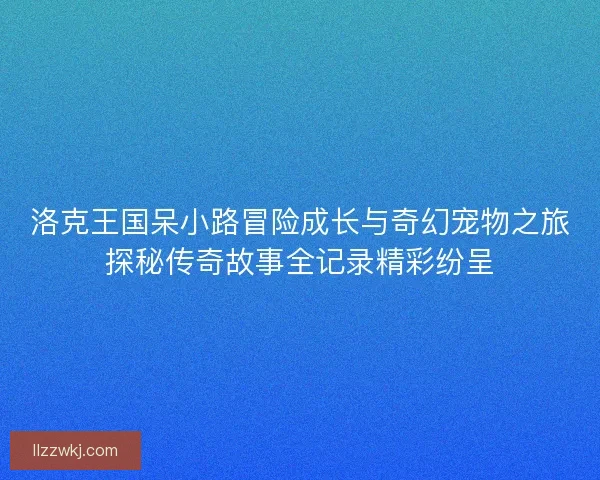 洛克王国呆小路冒险成长与奇幻宠物之旅探秘传奇故事全记录精彩纷呈