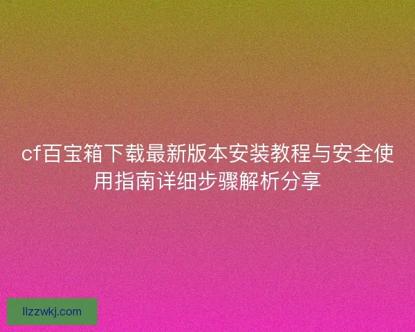 cf百宝箱下载最新版本安装教程与安全使用指南详细步骤解析分享