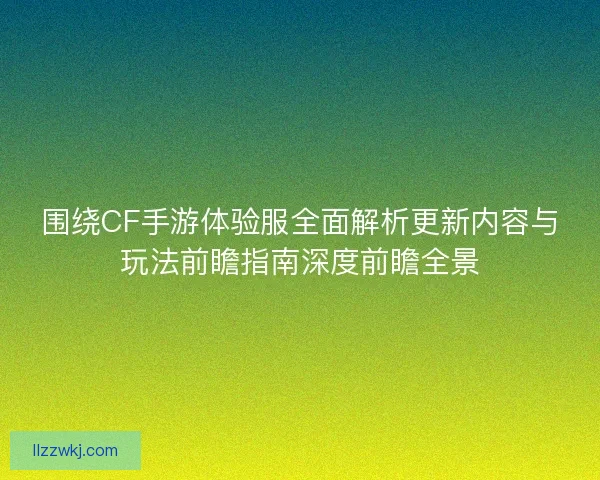 围绕CF手游体验服全面解析更新内容与玩法前瞻指南深度前瞻全景